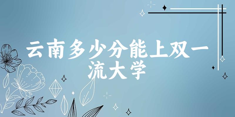 2025年云南多少分能上双一流大学 附招生计划