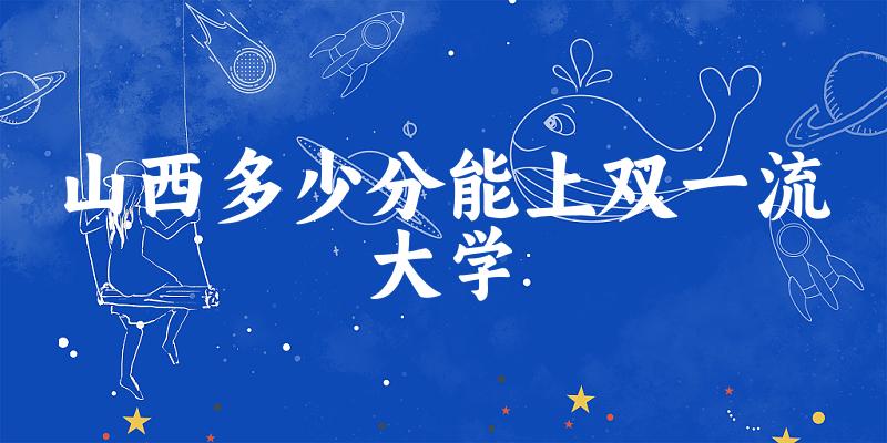 2025年山西多少分能上双一流大学 附招生计划