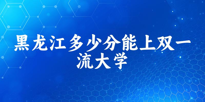 2025年黑龙江多少分能上双一流大学 附招生计划