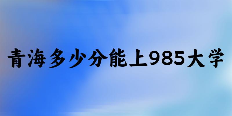 2025年青海多少分能上985大学 附招生计划
