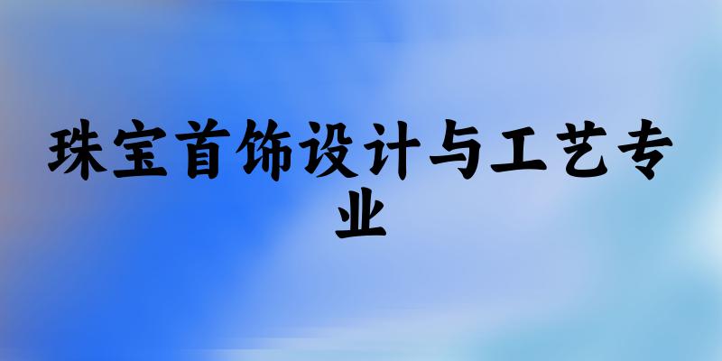 全国珠宝首饰设计与工艺专业大学一览：7所大学名单汇总