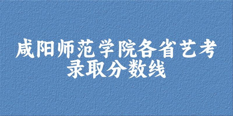 咸阳师范学院各省艺考录取分数线